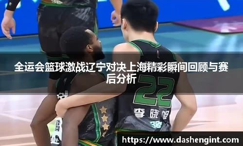 全运会篮球激战辽宁对决上海精彩瞬间回顾与赛后分析